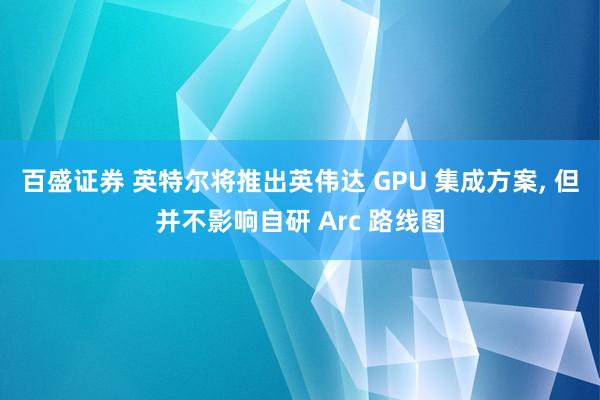 百盛证券 英特尔将推出英伟达 GPU 集成方案, 但并不影响自研 Arc 路线图