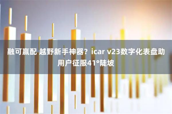 融可赢配 越野新手神器？icar v23数字化表盘助用户征服41°陡坡