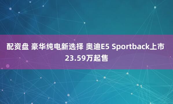配资盘 豪华纯电新选择 奥迪E5 Sportback上市 23.59万起售