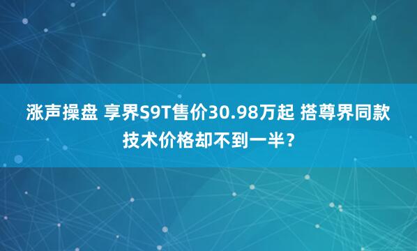 涨声操盘 享界S9T售价30.98万起 搭尊界同款技术价格却不到一半？