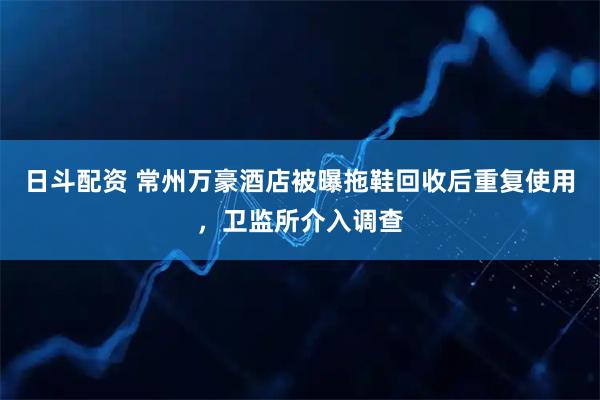 日斗配资 常州万豪酒店被曝拖鞋回收后重复使用，卫监所介入调查