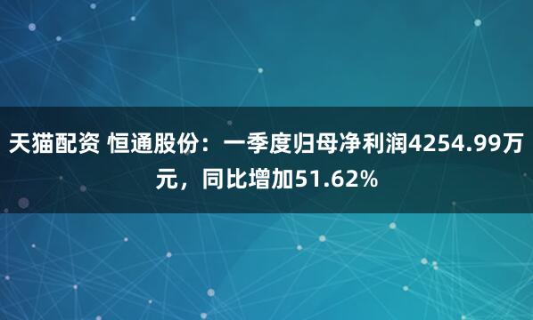 天猫配资 恒通股份：一季度归母净利润4254.99万元，同比增加51.62%