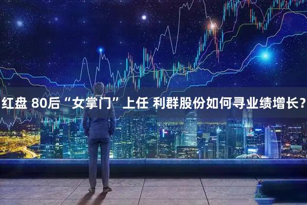 红盘 80后“女掌门”上任 利群股份如何寻业绩增长？