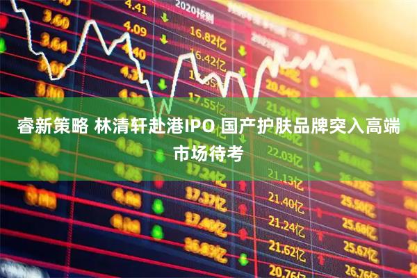 睿新策略 林清轩赴港IPO 国产护肤品牌突入高端市场待考