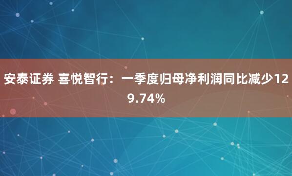 安泰证券 喜悦智行：一季度归母净利润同比减少129.74%