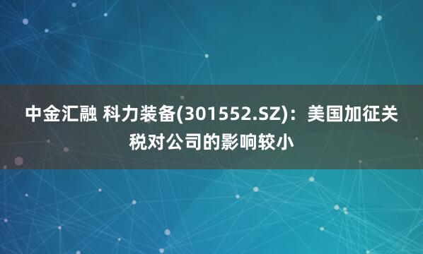 中金汇融 科力装备(301552.SZ)：美国加征关税对公司的影响较小